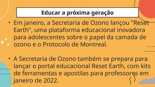 • Em janeiro, a Secretaria de Ozono lançou "Reset
Earth", uma plataforma educacional inovadora
para adolescentes sobre o papel da camada de
ozono e o Protocolo de Montreal.
• A Secretaria de Ozono também se prepara para
lançar o portal educacional Reset Earth, com kits
de ferramentas e apostilas para professores em
janeiro de 2022.
Educar a próxima geração
 