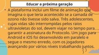 • A plataforma inclui um filme de animação que
imagina o que teria acontecido se a camada de
ozono não tivesse sido salva. Três adolescentes,
cujas vidas são interrompidas pelos raios
ultravioletas do sol, devem viajar no tempo para
garantir a assinatura do Protocolo. Um jogo para
Android e iOS foi desenvolvido em paralelo e
segue o mesmo enredo, com os jogadores
avançando por vários níveis trabalhando juntos.
Educar a próxima geração
 