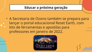 • A Secretaria de Ozono também se prepara para
lançar o portal educacional Reset Earth, com
kits de ferramentas e apostilas para
professores em janeiro de 2022.
Educar a próxima geração
 