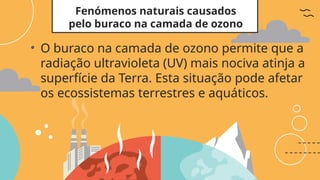 Fenómenos naturais causados
pelo buraco na camada de ozono
• O buraco na camada de ozono permite que a
radiação ultravioleta (UV) mais nociva atinja a
superfície da Terra. Esta situação pode afetar
os ecossistemas terrestres e aquáticos.
 
