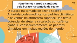 Fenómenos naturais causados
pelo buraco na camada de ozono
O buraco na camada de ozono sobre a
Antártida pode modificar os padrões climáticos
e os ventos na atmosfera superior. Isso tem o
potencial de afetar a circulação atmosférica
global e, consequentemente, os padrões
climáticos em muitas regiões do mundo.
 