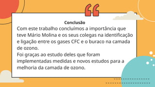 Conclusão
Com este trabalho concluímos a importância que
teve Mário Molina e os seus colegas na identificação
e ligação entre os gases CFC e o buraco na camada
de ozono.
Foi graças ao estudo deles que foram
implementadas medidas e novos estudos para a
melhoria da camada de ozono.
 