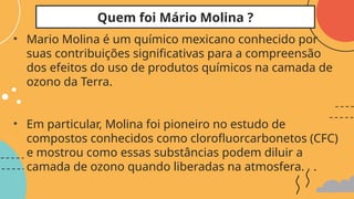 • Mario Molina é um químico mexicano conhecido por
suas contribuições significativas para a compreensão
dos efeitos do uso de produtos químicos na camada de
ozono da Terra.
• Em particular, Molina foi pioneiro no estudo de
compostos conhecidos como clorofluorcarbonetos (CFC)
e mostrou como essas substâncias podem diluir a
camada de ozono quando liberadas na atmosfera. .
Quem foi Mário Molina ?
 