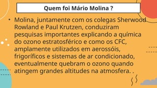 • Molina, juntamente com os colegas Sherwood
Rowland e Paul Krutzen, conduziram
pesquisas importantes explicando a química
do ozono estratosférico e como os CFC,
amplamente utilizados em aerossóis,
frigoríficos e sistemas de ar condicionado,
eventualmente quebram o ozono quando
atingem grandes altitudes na atmosfera. .
Quem foi Mário Molina ?
 