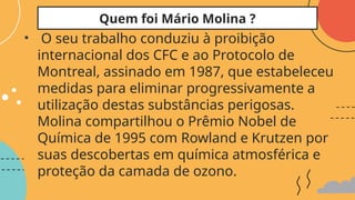 • O seu trabalho conduziu à proibição
internacional dos CFC e ao Protocolo de
Montreal, assinado em 1987, que estabeleceu
medidas para eliminar progressivamente a
utilização destas substâncias perigosas.
Molina compartilhou o Prêmio Nobel de
Química de 1995 com Rowland e Krutzen por
suas descobertas em química atmosférica e
proteção da camada de ozono.
Quem foi Mário Molina ?
 