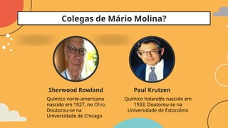 Colegas de Mário Molina?
Paul Krutzen
Químico holandês nascido em
1933. Doutorou-se na
Universidade de Estocolmo
Sherwood Rowland
Químico norte-americano
nascido em 1927, no Ohio.
Doutorou-se na
Universidade de Chicago
 
