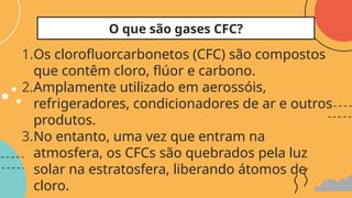 1.Os clorofluorcarbonetos (CFC) são compostos
que contêm cloro, flúor e carbono.
2.Amplamente utilizado em aerossóis,
refrigeradores, condicionadores de ar e outros
produtos.
3.No entanto, uma vez que entram na
atmosfera, os CFCs são quebrados pela luz
solar na estratosfera, liberando átomos de
cloro.
O que são gases CFC?
 