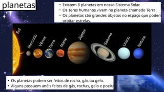 planetas • Existem 8 planetas em nosso Sistema Solar.
• Os seres humanos vivem no planeta chamado Terra.
• Os planetas são grandes objetos no espaço que podem
orbitar estrelas.
• Os planetas podem ser feitos de rocha, gás ou gelo.
• Alguns possuem anéis feitos de gás, rochas, gelo e poeira.
 