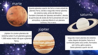 marte
Quarto planeta a partir do Sol e o mais visível do
planeta Terra, sendo o segundo menor planeta
do sistema solar, atrás de Mercúrio.
Também chamado de “planeta vermelho”, devido
às partículas de óxido de ferro presentes em sua
atmosfera, o planeta Marte é um planeta
rochoso, frio e seco.
júpiter
Júpiter é o maior planeta do
sistema solar. É um planeta gasoso
1.300 vezes maior do que o planeta
Terra.
Quinto planeta a partir do Sol.
saturno
Segundo maior planeta do sistema
solar, depois de Júpiter, Saturno é
conhecido pelos seus anéis, formados
por rocha, gelo e poeira.
Sexto planeta a partir do sol.
 