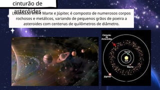 cinturão de
asteróides
Localizado entre Marte e Júpiter, é composto de numerosos corpos
rochosos e metálicos, variando de pequenos grãos de poeira a
asteroides com centenas de quilômetros de diâmetro.
 