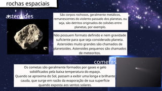 rochas espaciais
São corpos rochosos, geralmente metálicos,
remanescentes do violento passado dos planetas, ou
seja, são detritos originados de colisões entre
planetas, por exemplo.
asteróides
Não possuem formato definido e nem gravidade
suficiente para que seja considerado planeta.
Asteroides muito grandes são chamados de
planetoides. Asteroides pequenos são chamados
de meteoritos.
Os cometas são geralmente formados por gases e gelo
solidificados pela baixa temperatura do espaço.
Quando se aproxima do Sol, passam a exibir uma longa e brilhante
cauda, que surge em razão da evaporação de sua superfície
quando exposta aos ventos solares.
cometas
 