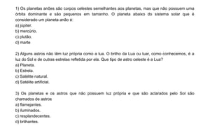 1) Os planetas anões são corpos celestes semelhantes aos planetas, mas que não possuem uma
órbita dominante e são pequenos em tamanho. O planeta abaixo do sistema solar que é
considerado um planeta anão é:
a) júpiter.
b) mercúrio.
c) plutão.
d) marte
2) Alguns astros não têm luz própria como a lua. O brilho da Lua ou luar, como conhecemos, é a
luz do Sol e de outras estrelas refletida por ela. Que tipo de astro celeste é a Lua?
a) Planeta.
b) Estrela.
c) Satélite natural.
d) Satélite artificial.
3) Os planetas e os astros que não possuem luz própria e que são aclarados pelo Sol são
chamados de astros
a) flamejantes.
b) iluminados.
c) resplandecentes.
d) brilhantes.
 