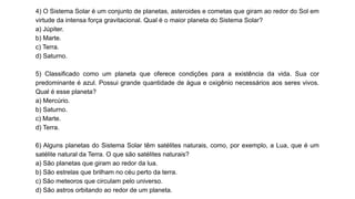 4) O Sistema Solar é um conjunto de planetas, asteroides e cometas que giram ao redor do Sol em
virtude da intensa força gravitacional. Qual é o maior planeta do Sistema Solar?
a) Júpiter.
b) Marte.
c) Terra.
d) Saturno.
5) Classificado como um planeta que oferece condições para a existência da vida. Sua cor
predominante é azul. Possui grande quantidade de água e oxigênio necessários aos seres vivos.
Qual é esse planeta?
a) Mercúrio.
b) Saturno.
c) Marte.
d) Terra.
6) Alguns planetas do Sistema Solar têm satélites naturais, como, por exemplo, a Lua, que é um
satélite natural da Terra. O que são satélites naturais?
a) São planetas que giram ao redor da lua.
b) São estrelas que brilham no céu perto da terra.
c) São meteoros que circulam pelo universo.
d) São astros orbitando ao redor de um planeta.
 