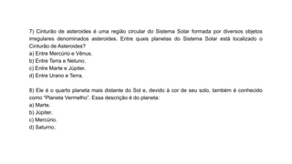 7) Cinturão de asteroides é uma região circular do Sistema Solar formada por diversos objetos
irregulares denominados asteroides. Entre quais planetas do Sistema Solar está localizado o
Cinturão de Asteroides?
a) Entre Mercúrio e Vênus.
b) Entre Terra e Netuno.
c) Entre Marte e Júpiter.
d) Entre Urano e Terra.
8) Ele é o quarto planeta mais distante do Sol e, devido à cor de seu solo, também é conhecido
como “Planeta Vermelho”. Essa descrição é do planeta:
a) Marte.
b) Júpiter.
c) Mercúrio.
d) Saturno.
 