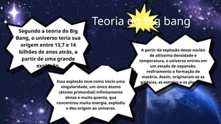 Segundo a teoria do Big
Bang, o universo teria sua
origem entre 13,7 e 14
bilhões de anos atrás, a
partir de uma grande
explosão.
Teoria do Big bang
Essa explosão teve como início uma
singularidade, um único átomo
(átomo primordial) infinitamente
denso e muito quente, que
concentrou muita energia, explodiu
e deu origem ao universo.
A partir da explosão desse núcleo
de altíssima densidade e
temperatura, o universo entrou em
um estado de expansão,
resfriamento e formação de
matéria. Assim, originaram-se as
galáxias, as estrelas e os planetas.
 