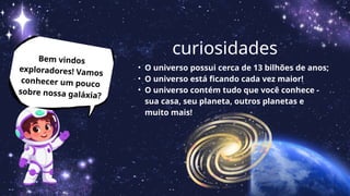 Bem vindos
exploradores! Vamos
conhecer um pouco
sobre nossa galáxia?
curiosidades
• O universo possui cerca de 13 bilhões de anos;
• O universo está ficando cada vez maior!
• O universo contém tudo que você conhece -
sua casa, seu planeta, outros planetas e
muito mais!
 