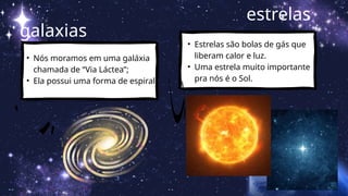 galaxias
• Nós moramos em uma galáxia
chamada de “Via Láctea”;
• Ela possui uma forma de espiral.
estrelas
• Estrelas são bolas de gás que
liberam calor e luz.
• Uma estrela muito importante
pra nós é o Sol.
 