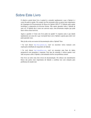 ii
Sobre Este Livro
O objetivo central deste livro é ajudar-lo a entender rapidamente o que o Splunk é e
como ele pode te ajudar. Ele cumpre isto lhe ensinando sobre as partes mais importantes
da Linguagem de Processamento de Busca do Splunk (SPL)™. O Splunk pode ajudar
tecnólogos e empresários de diversas formas. Não espere aprender sobre o Splunk de
uma vez. O Splunk não é como um canivete suíço, uma ferramenta simples que pode
fazer várias coisas incríveis.
Agora a questão é: Como este livro pode me ajudar? A resposta curta é que dando
rapidamente um senso de o que você pode fazer com o Splunk e aponte para onde você
pode aprender mais.
Mas já não existe um monte de documentação sobre o Splunk? Sim:
• Se você checar http://docs.splunk.com, você vai encontrar vários manuais com
explicações detalhada do maquinário do Splunk.
• Se você checar http://splunkbase.com, você vai encontrar uma base de dados
pesquisável com perguntas e respostas. Este tipo de conteúdo é valioso quanto você
sabe um pouco sobre o Splunk e está tentando resolver um problema comum.
Este livro cai entre estes dois níveis de documentação. Ele oferece um entendimento
básico das partes mais importantes do Splunk e combina isso com soluções para
problemas do mundo real.
 
