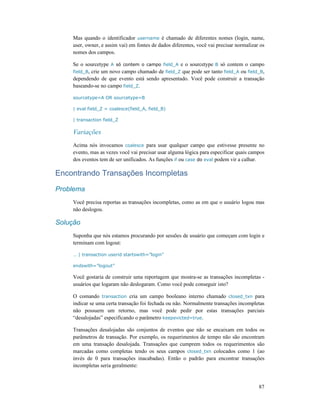 87
Mas quando o identificador username é chamado de diferentes nomes (login, name,
user, owner, e assim vai) em fontes de dados diferentes, você vai precisar normalizar os
nomes dos campos.
Se o sourcetype A só contem o campo field_A e o sourcetype B só contem o campo
field_B, crie um novo campo chamado de field_Z que pode ser tanto field_A ou field_B,
dependendo de que evento está sendo apresentado. Você pode construir a transação
baseando-se no campo field_Z.
sourcetype=A OR sourcetype=B
| eval field_Z = coalesce(field_A, field_B)
| transaction field_Z
Variações
Acima nós invocamos coalesce para usar qualquer campo que estivesse presente no
evento, mas as vezes você vai precisar usar alguma lógica para especificar quais campos
dos eventos tem de ser unificados. As funções if ou case do eval podem vir a calhar.
Encontrando Transações Incompletas
Problema
Você precisa reportas as transações incompletas, como as em que o usuário logou mas
não deslogou.
Solução
Suponha que nós estamos procurando por sessões de usuário que começam com login e
terminam com logout:
… | transaction userid startswith=”login”
endswith=”logout”
Você gostaria de construir uma reportagem que mostra-se as transações incompletas -
usuários que logaram não deslogaram. Como você pode conseguir isto?
O comando transaction cria um campo booleano interno chamado closed_txn para
indicar se uma certa transação foi fechada ou não. Normalmente transações incompletas
não possuem um retorno, mas você pode pedir por estas transações parciais
“desalojadas” especificando o parâmetro keepevicted=true.
Transações desalojadas são conjuntos de eventos que não se encaixam em todos os
parâmetros de transação. Por exemplo, os requerimentos de tempo não são encontram
em uma transação desalojada. Transações que cumprem todos os requerimentos são
marcadas como completas tendo os seus campos closed_txn colocados como 1 (ao
invés de 0 para transações inacabadas). Então o padrão para encontrar transações
incompletas seria geralmente:
 