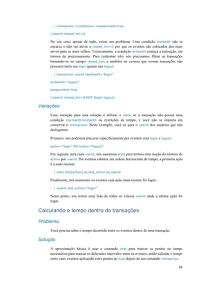 88
… | transaction <conditions> keepevicted=true
| search closed_txn=0
No seu caso, apesar de tudo, existe um problema. Uma condição endswith não se
encaixa e não vai ativar o closed_txn=0 por que os eventos são colocados dos mais
novos para os mais velhos. Tecnicamente, a condição endswith começa a transação, em
termos de processamento. Para contornar isto, nós precisamos filtrar as transações
baseando-se no campo closed_txn, e também ter certeza que nossas transações não
possuem tanto um login quanto um logout:
… | transaction userid startswith=”login”
endswith=”logout”
keepevicted=true
| search closed_txn=0 NOT (login logout)
Variações
Uma variação para esta solução é utilizar o stats, se a transação não possui uma
condição startswith/endswith ou restrições de tempo, e você não se importa em
conservar o transaction. Neste exemplo, você só quer o userid dos usuários que não
deslogaram.
Primeiro, nós podemos procurar especificamente por eventos com login e logout:
action=”login” OR action=”logout”
Em seguida, para cada userid, nós usaremos stats para termos uma noção do número de
action por userid. Por eventos estarem em ordem decrescente de tempo, a primeira ação
é a mais recente.
… | stats first(action) as last_action by userid
Finalmente, nós mantemos os eventos cuja ação mais recente foi login::
… | search last_action=”login”
Neste ponto, nós temos uma lista de todos os valores userid onde a última ação foi
logar.
Calculando o tempo dentro de transações
Problema
Você precisa saber o tempo decorrido entre os eventos dentro de uma transação.
Solução
A aproximação básica é usar o comando eval para marcar os pontos no tempo
necessários para marcar os diferentes intervalos entre os eventos, então calcular o tempo
entre estes eventos aplicando estes pontos ao eval depois de um comando transaction.
 