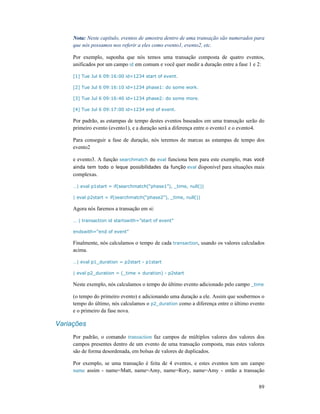 89
Nota: Neste capítulo, eventos de amostra dentro de uma transação são numerados para
que nós possamos nos referir a eles como evento1, evento2, etc.
Por exemplo, suponha que nós temos uma transação composta de quatro eventos,
unificados por um campo id em comum e você quer medir a duração entre a fase 1 e 2:
[1] Tue Jul 6 09:16:00 id=1234 start of event.
[2] Tue Jul 6 09:16:10 id=1234 phase1: do some work.
[3] Tue Jul 6 09:16:40 id=1234 phase2: do some more.
[4] Tue Jul 6 09:17:00 id=1234 end of event.
Por padrão, as estampas de tempo destes eventos baseados em uma transação serão do
primeiro evento (evento1), e a duração será a diferença entre o evento1 e o evento4.
Para conseguir a fase de duração, nós teremos de marcas as estampas de tempo dos
evento2
e evento3. A função searchmatch do eval funciona bem para este exemplo, mas você
ainda tem todo o leque possibilidades da função eval disponível para situações mais
complexas.
…| eval p1start = if(searchmatch(“phase1”), _time, null())
| eval p2start = if(searchmatch(“phase2”), _time, null())
Agora nós faremos a transação em si:
… | transaction id startswith=”start of event”
endswith=“end of event”
Finalmente, nós calculamos o tempo de cada transaction, usando os valores calculados
acima.
…| eval p1_duration = p2start - p1start
| eval p2_duration = (_time + duration) - p2start
Neste exemplo, nós calculamos o tempo do último evento adicionado pelo campo _time
(o tempo do primeiro evento) e adicionando uma duração a ele. Assim que soubermos o
tempo do último, nós calculamos o p2_duration como a diferença entre o último evento
e o primeiro da fase nova.
Variações
Por padrão, o comando transaction faz campos de múltiplos valores dos valores dos
campos presentes dentro de um evento de uma transação composta, mas estes valores
são de forma desordenada, em bolsas de valores de duplicados.
Por exemplo, se uma transação é feita de 4 eventos, e estes eventos tem um campo
name assim - name=Matt, name=Amy, name=Rory, name=Amy - então a transação
 