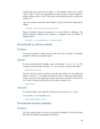 90
composta por estes eventos terá um campo name de múltiplos valores com o valores
“Amy”, “matt” e “Rory”. Note que perdemos a ordem em que os eventos chegaram e
também perdemos um dos “Amy”! Para manter a lista inteira de valores, em ordem, use
a opção mvlist.
Aqui, nós estaremos construindo uma transação e criando uma lista de tempo para os
campos:
… | eval times=_time | transaction id mvlist=”times”
Daqui nós podemos adicionar comandos de eval para calcular as diferenças. Nós
podemos calcular a diferença entre o primeiro e o segundo evento da transação da
seguinte maneira:
… | eval diff_1_2 = mvindex(times,1) - mvindex(times,0)
Encontrando os últimos eventos
Problema
Você precisa encontrar o último evento de cada valor único de campo. Por exemplo,
quando foi a última vez que alguém logou?
Solução
De inicio, você pode estar tentado a usar os comandos transaction ou stats. Por
exemplo, esta busca retorna, para cada userid único, o primeiro valor em cada campo:
… | stats first(*) by userid
Note que esta busca retorna o primeiro valor para cada campo visto em eventos que
tenham o mesmo userid. ele dispõe uma união de todos os eventos que tenham ID de
usuário, o que não é o que a gente quer. O que a gente quer é o primeiro evento com um
userid único. A maneira correta de fazer isto é como o comando dedup:
… | dedup userid
Variações
Se você quiser obter o mais velho (não o mais novo) evento com um userid único,
use a clausula sortby do comando dedup:
… | dedup userid sortby + _time
Encontrando eventos repetidos
Problema
Você quer agrupar todos os eventos com ocorrências repedidas de valores em ordem
para remover o barulho das reportagem e dos alertas.
 