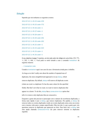 91
Solução
Suponha que nós tenhamos os seguintes eventos:
2012-07-22 11:45:23 code=239
2012-07-22 11:45:25 code=773
2012-07-22 11:45:26 code=-1
2012-07-22 11:45:27 code=-1
2012-07-22 11:45:28 code=-1
2012-07-22 11:45:29 code=292
2012-07-22 11:45:30 code=292
2012-07-22 11:45:32 code=-1
2012-07-22 11:45:33 code=444
2012-07-22 11:45:35 code=-1
2012-07-22 11:45:36 code=-1
O seu objetivo é pegar 7 eventos, um de cada valor de código em uma linha: 239, 773,
-1, 292, -1, 444, -1. Você pode se sentir tentado a usar o comando transaction da
seguinte maneira:
… | transaction code
Usando o transaction aqui é um caso de usar a ferramenta errada para o trabalho.
As long as we don’t really care about the number of repeated runs of
duplicates, the more straightforward approach is to use dedup, which
removes duplicates. By default, dedup will remove all duplicate events
(where an event is a duplicate if it has the same values for the specified
fields). But that’s not what we want; we want to remove duplicates that
appear in a cluster. To do this, dedup has a consecutive=true option that
tells it to remove only duplicates that are consecutive.
Enquanto a gente não precisar se preocupar com o número de ocorrências duplicadas, a
forma mais rápida é usar o dedup, que remove duplicatas. Por padrão, o dedup irá
remover todos os eventos duplicados (onde um evento duplicado conta como um evento
com o mesmo valor para o campo especificado). Mas isto não é o que a gente quer; nós
queremos remover as duplicatas que aparecem no bolo. Para fazer isto, o dedup tem
uma opção chamada consecutive=true diz para remover somente as duplicatas
seguidas.
 
