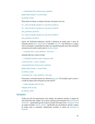 93
… | streamstats first(_time) as prev_starttime
global=false window=1 current=false
by clientip, cookie
Deste ponto em diante, os campos relevantes vão parecer com isto:
T1: _time=10:00:06, duration=4, end_time=10:00:10
T2: _time=10:00:01, duration=2, end_time=10:00:03
prev_starttime=10:00:06
T3: _time=10:00:00, duration=0, end_time=10:00:01
prev_starttime=10:00:01
Agora, nós finalmente poderemos calcular a diferencia de tempo entre o inicio da
transação anterior (prev_starttime) e o calculado end_time. Esta diferença é o espaço
entre as transações, a quantidade de tempo (em segundos) passado entre duas transações
consecutivas do mesmo usuário (par de clientip-cookie).
… | eval gap_time = prev_starttime – end_time
Juntando tudo isso, a busca se torna:
… | transaction clientip, cookie maxpause=10m
| eval end_time = _time + duration
| streamstats first(_time) as prev_starttime
global=false window=1 current=false
by clientip, cookie
| eval gap_time = prev_starttime - end_time
Neste ponto, você pode reportar nos valores de gap_time. Por exemplo, qual é a maior e
a média de espaço entre transações de cada usuário?
… | stats max(gap_time) as max,
avg(gap_time) as avg
by clientip, cookie
Variações
Tendo uma série de requerimentos mais simples, nós podemos calcular os espaços de
uma forma bem mais simples. Se as únicas restrições para transações são o startswith e
o endswith - significando que não existem restrições de tempo (como maxpause=10m)
ou campo (exemplo clientip, cookie) - significando que nós podemos calcular o espaço
de tempo entre as transações simplesmente trocando os valores de startswith e
endswith.
 