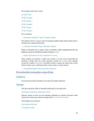94
Por exemplo, tendo estes eventos:
10:00:01 login
10:00:02 logout
10:00:08 login
10:00:10 logout
10:00:15 login
10:00:16 logout
Em vez de fazer:
… | transaction startswith=”login” endswith=”logout”
Nós podemos fazer os espaços entre as transações padrão (login então logout) serem a
transação em si (logout então login):
… | transaction endswith=”login” startswith=”logout”
Daqui, as transações são os espaços entre os resultados, então subseqüentemente nós
podemos calcular as estatísticas usando a função duration:
… | stats max(duration) as max, avg(duration) as avg
Outra variação em encontrar o tempo entre eventos é se você estiver interessado em
encontrar o tempo entre um evento especifico (evento A) e o seu evento seguinte
(evento B). Usando streamstats, você pode terminar o alcance de tempo entre os dois
últimos eventos, que é a diferença entre o evento atual e o evento anterior:
… | streamstats range(_time) as duration window=2
Encontrando transações especificas
Problema
Você precisa encontrar transações com valores de campo específicos.
Solução
Uma busca geral por todas as transações pode parecer com algo assim:
sourcetype=email_logs | transaction userid
Suponha, apesar de tudo, que nós queiramos identificar só aquelas transações aonde
existem um evento com os pares de campo/valor to=root e from=msmith.
Você poderia usar esta busca:
sourcetype=email_logs
| transaction userid
 