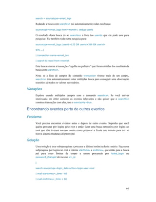97
search = sourcetype=email_logs
Rodando a busca com searchtxn vai automaticamente rodar esta busca:
sourcetype=email_logs from=msmith | dedup userid
O resultado desta busca da ao searchtxn a lista dos userids que ele pode usar para
pesquisar. Ele também roda outra pesquisa para:
sourcetype=email_logs (userid=123 OR userid=369 OR userid=
576 ...)
| transaction name=email_txn
| search to=root from=msmith
Esta busca retorna a transações “agulha no palheiro” que foram obtidas dos resultado da
busca com searchtxn.
Nota: se a lista de campos do comando transaction tivesse mais de um campo,
searchtxn iria automaticamente rodar múltiplas busca para conseguir uma observação
transitiva de todos os valores necessários.
Variações
Explore usando múltiplos campos com o comando searchtxn. Se você estiver
interessado em obter somente os eventos relevantes e não quiser que o searchtxn
construa transações com eles, use o eventsonly=true.
Encontrando eventos perto de outros eventos
Problema
Você precisa encontrar eventos antes e depois de outro evento. Suponha que você
queira procurar por logins pelo root e então fazer uma busca retroativa por logins ao
root que não tiveram sucesso assim como procurar a frente um minuto para ver se
houve alguma mudança de password.
Solução
Uma solução é usar subspesquisas e procurar a última instância deste cenário. Faça uma
subpesquisa por logins no root e retorne starttimeu e endtimeu, que então guia a busca
pai para estes limites de tempo a serem procurado por failed_login ou
password_changed do mesmo src_ip:
[
search sourcetype=login_data action=login user=root
| eval starttimeu=_time - 60
| eval endtimeu=_time + 60
 