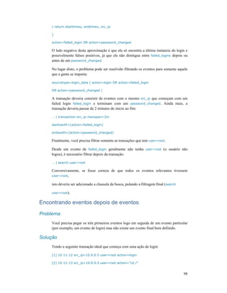 98
| return starttimeu, endtimeu, src_ip
]
action=failed_login OR action=password_changed
O lado negativo desta aproximação é que ela só encontra a última instancia do login e
possivelmente falsos positivos, já que ele não distingue entre failed_logins depois ou
antes de um password_changed.
No lugar disto, o problema pode ser resolvido filtrando os eventos para somente aquele
que a gente se importa:
sourcetype=login_data ( action=login OR action=failed_login
OR action=password_changed )
A transação deveria consistir de eventos com o mesmo src_ip que começam com um
failed login failed_login e terminam com um password_changed. Ainda mais, a
transação deveria passar de 2 minutes do inicio ao fim:
… | transaction src_ip maxspan=2m
startswith=(action=failed_login)
endswith=(action=password_changed)
Finalmente, você precisa filtrar somente as transações que tem user=root.
Desde um evento de failed_login geralmente não tenha user=root (o usuário não
logou), é necessário filtrar depois da transação:
… | search user=root
Conversivamente, se fosse certeza de que todos os eventos relevantes tivessem
user=root,
isto deveria ser adicionado a clausula da busca, pulando a filtragem final (search
user=root).
Encontrando eventos depois de eventos
Problema
Você precisa pegar os três primeiros eventos logo em seguida de um evento particular
(por exemplo, um evento de login) mas não existe um evento final bem definido.
Solução
Tendo a seguinte transação ideal que começa com uma ação de login:
[1] 10:11:12 src_ip=10.0.0.5 user=root action=login
[2] 10:11:13 src_ip=10.0.0.5 user=root action=”cd /”
 