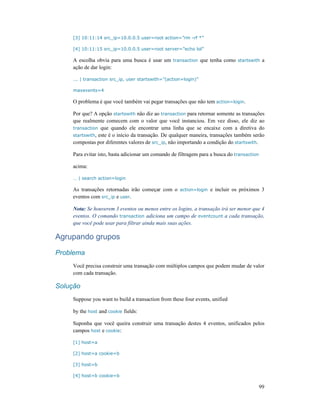 99
[3] 10:11:14 src_ip=10.0.0.5 user=root action=”rm -rf *”
[4] 10:11:15 src_ip=10.0.0.5 user=root server=”echo lol”
A escolha obvia para uma busca é usar um transaction que tenha como startswith a
ação de dar login:
... | transaction src_ip, user startswith=”(action=login)”
maxevents=4
O problema é que você também vai pegar transações que não tem action=login.
Por que? A opção startswith não diz ao transaction para retornar somente as transações
que realmente comecem com o valor que você instanciou. Em vez disso, ele diz ao
transaction que quando ele encontrar uma linha que se encaixe com a diretiva do
startswith, este é o início da transação. De qualquer maneira, transações também serão
compostas por diferentes valores de src_ip, não importando a condição do startswith.
Para evitar isto, basta adicionar um comando de filtragem para a busca do transaction
acima:
… | search action=login
As transações retornadas irão começar com o action=login e incluir os próximos 3
eventos com src_ip e user.
Nota: Se houverem 3 eventos ou menos entre os logins, a transação irá ser menor que 4
eventos. O comando transaction adiciona um campo de eventcount a cada transação,
que você pode usar para filtrar ainda mais suas ações.
Agrupando grupos
Problema
Você precisa construir uma transação com múltiplos campos que podem mudar de valor
com cada transação.
Solução
Suppose you want to build a transaction from these four events, unified
by the host and cookie fields:
Suponha que você queira construir uma transação destes 4 eventos, unificados pelos
campos host e cookie:
[1] host=a
[2] host=a cookie=b
[3] host=b
[4] host=b cookie=b
 