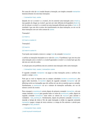 100
Por causa do valor de host mudar durante a transação, um simples comando transaction
lamentavelmente irá criar duas transações:
… | transaction host, cookie
Quando ele ver o evento1 e o evento2, ele irá construir uma transação com o host=a,
mas quando ele chegar ao evento3, que tem um valor diferente de hospedeiro (host=b),
ele irá colocar o evento3 e o evento4 em uma transação diferente que tenha o host=b. O
resultado é que este dois eventos são transformados em duas transações, ao em vez de
duas transações com um valor comum de cookie:
Transação1:
[1] host=a
[2] host=a cookie=b
Transação2:
[3] host=b
[4] host=b cookie=b
Você pode estar tentado a remover o campo host do comando transaction
e unificar as transações baseando-se no valor do cookie. O problema é que isto iria criar
uma transação com o evento2 e o evento4 ignorando o evento1 e o evento3 por que eles
não tem um valor de cookie.
A solução para este problema está em construir uma transação sobre outra transação:
… | transaction host, cookie | transaction cookie
O segundo comando transaction vai pegar as duas transações acima e unificar elas
usando o campo cookie.
Note que se você se importa com os campos calculados duration e eventcount, eles
agora estão incorretos. A duration depois do segundo comando transaction vai ser
diferença entre as transações que ele unifica em vez de os eventos que as compõe.
Similarmente, o eventcount vai ser o número de transações unificadas, em vez do
número correto de eventos.
Para conseguir o eventcount correto depois do primeiro comando transaction, crie um
campo chamado mycount para guardar todos os valore de eventcount, então, depois do
segundo comando transaction some todos os valores de mycount para calcular o
verdadeiro real_eventcount. Similarmente, depois do primeiro comando transaction,
recorde o tempo de início e fim de cada transação e então no segundo comando
transaction pegue o tempo de início mínimo e o tempo de fim máximo e calcule para
conseguir o real_duration:
… | transaction host, cookie
| eval mycount=eventcount
 