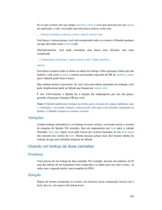 104
…
Se os seus eventos tem um campo machine_name e você quer procurar por um owner
em particular, o erik, você pode usar uma busca custosa, como esta:
… | lookup mylookup machine_name | search owner=erik
Esta busca é custosa porque você está recuperando todos os eventos e filtrando qualquer
um que não tenha como owner o erik.
Alternativamente, você pode considerar uma busca mais eficiente, mas mais
complicada:
… [ inputlookup mylookup | search owner=erik | fields machine_
name]
Esta busca recupera todas as linhas na tabela de lookup e filtra quaisquer linhas que não
tenham o erik como o owner e retorna uma grande expressão de OR de machine_names
para o Splunk poder fazer a busca.
Mas nenhum destes é necessário. Se você criou uma tabela automática de lookups, você
pode simplesmente pedir ao Splunk que busque por owner=erik.
É isso. Efetivamente, o Splunk faz a solução das subpesquisas por traz dos panos,
gerando a busca por clausulas OR por você.
Nota: O Splunk também faz lookups invertidos para extração de campos definidos, tags
e eventtypes - você pode começar a buscar pelo valor que seria extraído, etiquetado ou
tipado e o Splunk recupera os eventos corretos.
Variações
Usando lookups automáticos e os lookups reversos incluso, você pode recriar o sistema
de etiquetas do Splunk. Por exemplo, faça um mapeamento por host para o campo
chamado host_tag. Agora você pode buscar por eventos baseados no seu host_tag e
não somente nos valores de host. Muitas pessoas acham mais fácil manter tabelas de
lookups do que usar múltiplas etiquetas do Splunk.
Usando um lookup de duas camadas
Problema
Você precisa de um lookup de duas camadas. Por exemplo, procure um endereço de IP
uma das tabelas de um hospedeiro bem conhecido e se falhar para um certo evento, só
então usar a segunda tabela, mais completa de DNS.
Solução
Depois de termos recuperado os eventos, nós fazemos nossa comparação inicial com o
local_dns.csv, um arquivo de lookup local:
 