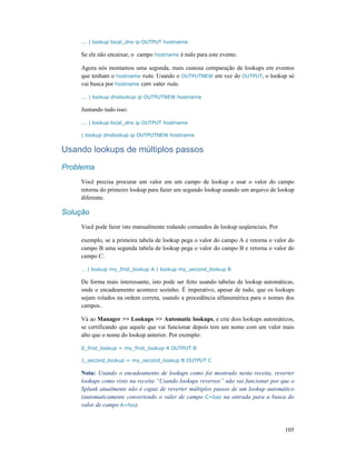 105
... | lookup local_dns ip OUTPUT hostname
Se ele não encaixar, o campo hostname é nulo para este evento.
Agora nós montamos uma segunda, mais custosa comparação de lookups em eventos
que tenham o hostname nulo. Usando o OUTPUTNEW em vez do OUTPUT, o lookup só
vai busca por hostname com valor nulo.
... | lookup dnslookup ip OUTPUTNEW hostname
Juntando tudo isso:
... | lookup local_dns ip OUTPUT hostname
| lookup dnslookup ip OUTPUTNEW hostname
Usando lookups de múltiplos passos
Problema
Você precisa procurar um valor em um campo de lookup e usar o valor do campo
retorna do primeiro lookup para fazer um segundo lookup usando um arquivo de lookup
diferente.
Solução
Você pode fazer isto manualmente rodando comandos de lookup seqüenciais. Por
exemplo, se a primeira tabela de lookup pega o valor do campo A e retorna o valor do
campo B uma segunda tabela de lookup pega o valor do campo B e retorna o valor do
campo C:
… | lookup my_first_lookup A | lookup my_second_lookup B
De forma mais interessante, isto pode ser feito usando tabelas de lookup automáticas,
onde o encadeamento acontece sozinho. É imperativo, apesar de tudo, que os lookups
sejam rolados na ordem correta, usando a procedência alfanumérica para o nomes dos
campos..
Vá ao Manager >> Lookups >> Automatic lookups, e crie dois lookups automáticos,
se certificando que aquele que vai funcionar depois tem um nome com um valor mais
alto que o nome do lookup anterior. Por exemplo:
0_first_lookup = my_first_lookup A OUTPUT B
1_second_lookup = my_second_lookup B OUTPUT C
Nota: Usando o encadeamento de lookups como foi mostrado nesta receita, reverter
lookups como visto na receita “Usando lookups reversos” não vai funcionar por que o
Splunk atualmente não é capaz de reverter múltiplos passos de um lookup automático
(automaticamente convertendo o valer de campo C=baz na entrada para a busca do
valor de campo A=foo).
 