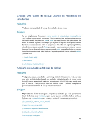 106
Criando uma tabela de lookup usando os resultados de
uma busca
Problema
Você quer criar uma tabela de lookup dos resultados de uma busca.
Solução
Se nós simplesmente fizéssemos: <some search> | outputlookup mylookupfile.csv
você poderia encontrar dois problemas. Primeiro, eventos que tenham muitos campos,
incluindo campos internos como _raw e _time, que você não quer que apareçam em sua
tabela de lookup. Segundo, dos campos que a gente se importa, muito provavelmente
haveriam valores duplicados entre os recuperados. Para lidar com o primeiro problema,
nós não iremos usar o comando fields porque ele é inconveniente para remover campos
internos. Em vez disso, nós iremos usar o comando table para melhor limitar os campos
que nós queremos utilizar. Para resolver o segundo problema, use o comando dedup.
Juntando tudo:
… | table field1, field2
| dedup field1
| outputlookup mylookupfile.csv
Anexando resultados a tabelas de lookup
Problema
Você precisa anexar os resultados a um lookup existente. Por exemplo, você quer criar
uma única tabela de lookup baseada nos resultados múltiplas iterações da mesma busca.
Especificamente, suponha que você quer acompanhar o último IP que cada usuário usou
para se conectar. Você por querer rodar um trabalho a cada 15 minutos para procurar
por isso e atualizar a tabela de lookup com novos usuários.
Solução
O procedimento padrão é conseguir o conjunto de resultados que você quer anexar a
tabela de lookup, usar inputlookup para anexar eles ao conteúdo atual da tabela de
lookup e usar o outputlookup para escrever o lookup. O comando parece com isso:
your_search_to_retrieve_values_needed
| fields the_interesting_fields
| inputlookup mylookup append=true
| dedup the_interesting_fields
| outputlookup mylookup
 