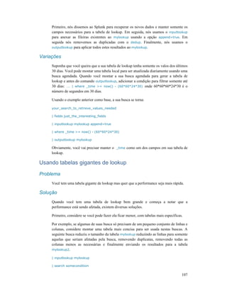 107
Primeiro, nós dissemos ao Splunk para recuperar os novos dados e manter somente os
campos necessários para a tabela de lookup. Em seguida, nós usamos o inputlookup
para anexar as fileiras existentes ao mylookup usando a opção append=true. Em
seguida nós removemos as duplicadas com o dedup. Finalmente, nós usamos o
outputlookup para aplicar todos estes resultados ao mylookup.
Variações
Suponha que você queira que a sua tabela de lookup tenha somente os valos dos últimos
30 dias. Você pode montar uma tabela local para ser atualizada diariamente usando uma
busca agendada. Quando você montar a sua busca agendada para gerar a tabela de
lookup e antes do comando outputlookup, adicionar a condição para filtrar somente até
30 dias: ... | where _time >= now() - (60*60*24*30) onde 60*60*60*24*30 é o
número de segundos em 30 dias.
Usando o exemplo anterior como base, a sua busca se torna:
your_search_to_retrieve_values_needed
| fields just_the_interesting_fields
| inputlookup mylookup append=true
| where _time >= now() - (60*60*24*30)
| outputlookup mylookup
Obviamente, você vai precisar manter o _time como um dos campos em sua tabela de
lookup.
Usando tabelas gigantes de lookup
Problema
Você tem uma tabela gigante de lookup mas quer que a performance seja mais rápida.
Solução
Quando você tem uma tabela de lookup bem grande e começa a notar que a
performance está sendo afetada, existem diversas soluções.
Primeiro, considere se você pode fazer ela ficar menor, com tabelas mais específicas.
Por exemplo, se algumas de suas busca só precisam de um pequeno conjunto de linhas e
colunas, considere montar uma tabela mais concisa para ser usada nestas buscas. A
seguinte busca reduziu o tamanho da tabela mylookup reduzindo as linhas para somente
aquelas que seriam afetadas pela busca, removendo duplicatas, removendo todas as
colunas menos as necessárias e finalmente enviando os resultados para a tabela
mylookup2.
| inputlookup mylookup
| search somecondition
 