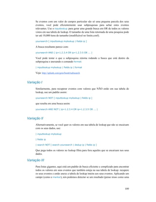 109
Se eventos com um valor de campos particular são só uma pequena parcela dos seus
eventos, você pode eficientemente usar subpesquisas para achar estes eventos
relevantes. Use o inputlookup para gerar uma grande busca em OR de todos os valores
vistos em sua tabela de lookup. O tamanho de uma lista retornada de uma pesquisa pode
ter até 10,000 itens de tamanho (modificável no limits.conf).
yoursearch [ inputlookup mylookup | fields ip ]
A busca resultante parece com:
yoursearch AND ( ip=1.2.3.4 OR ip=1.2.3.5 OR ... )
Você pode testar o que a subpesquisa retorna rodando a busca que está dentro da
subpesquisa e anexando o comando format:
| inputlookup mylookup | fields ip | format
Veja: http://splunk.com/goto/book#subsearch
Variação I
Similarmente, para recuperar eventos com valores que NÃO estão em sua tabela de
lookup, use um padrão assim:
yoursearch NOT [ inputlookup mylookup | fields ip ]
que resulta em uma busca assim:
yoursearch AND NOT ( ip=1.2.3.4 OR ip=1.2.3.5 OR ... )
Variação II
Alternativamente, se você quer os valores em sua tabela de lookup que não se encaixam
com os seus dados, use:
| inputlookup mylookup
| fields ip
| search NOT [ search yoursearch | dedup ip | fields ip ]
Que pega todos os valores no lookup filtra para fora aqueles que se encaixam nos seus
dados.
Variação III
Para listas gigantes, aqui está um padrão de busca eficiente e complicado para encontrar
todos os valores em seus eventos que também esteja na sua tabela de lookup: recupere
os seus eventos e então anexe a tabela de lookup inteira aos seus eventos. Aplicando um
campo (como o marker), nós podemos detectar se um resultado (pense nisso como uma
 