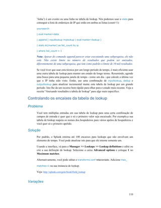 110
‘linha’) é um evento ou uma linha na tabela de lookup. Nós podemos usar o stats para
conseguir a lista de endereços de IP que estão em ambas as listas (count>1):
yoursearch
| eval marker=data
| append [ inputlookup mylookup | eval marker=lookup ]
| stats dc(marker) as list_count by ip
| where list_count > 1
Nota: Apesar do comando append parecer estar executando uma subpesquisa, ele não
está. Não existe limite no número de resultados que podem ser anexados,
diferentemente de uma subpesquisa, que tem como padrão o limite de 10 mil resultados.
Se você tiver que usar esta técnica por um longo período de tempo, é mais eficiente usar
uma outra tabela de lookup para manter um estado de longo termo. Resumindo, agende
uma busca para uma pequena janela de tempo - como um dia - que calcule a última vez
que o IP tinha sido visto. Então, use uma combinação de inputlookup, dedup e
outputlookup para atualizar incremental mente esta tabela de lookup por um grande
período. Isto lhe da um recurso bem rápido para olhar para o estado mais recente. Veja a
receita “Anexando resultados a tabela de lookup” para algo mais específico.
Controlando os encaixes da tabela de lookup
Problema
Você tem múltiplas entradas em sua tabela de lookup para uma certa combinação de
campos de entrada e quer que o só o primeiro valor seja encaixado. Por exemplo,a sua
tabela de lookup mapeia os nomes dos hospedeiros para vários apelos de hospedeiros e
você quer só o primeiro apelido.
Solução
Por padrão, o Splunk retorna até 100 encaixes para lookups que não envolvam um
elemento de tempo. Você pode atualizar isto para que ele retorne somente um.
Usando a interface, vá para o Manager >> Lookups >> Lookup definitions e edite ou
crie a sua definição de lookup. Selecione a caixa Advanced options e coloque 1 no
Maximum matches.
Alternativamente, você pode editar o transforms.conf relacionado. Adicione max_
matches=1 na sua instancia de lookup.
Veja: http://splunk.com/goto/book#field_lookup
Variações
 