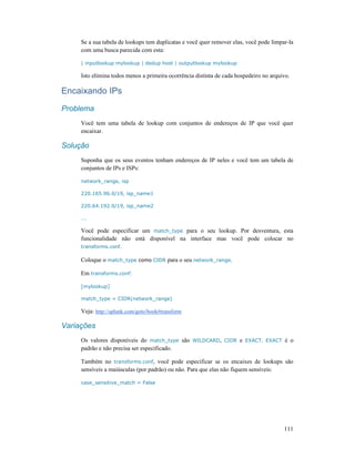 111
Se a sua tabela de lookups tem duplicatas e você quer remover elas, você pode limpar-la
com uma busca parecida com esta:
| inputlookup mylookup | dedup host | outputlookup mylookup
Isto elimina todos menos a primeira ocorrência distinta de cada hospedeiro no arquivo.
Encaixando IPs
Problema
Você tem uma tabela de lookup com conjuntos de endereços de IP que você quer
encaixar.
Solução
Suponha que os seus eventos tenham endereços de IP neles e você tem um tabela de
conjuntos de IPs e ISPs:
network_range, isp
220.165.96.0/19, isp_name1
220.64.192.0/19, isp_name2
...
Você pode especificar um match_type para o seu lookup. Por desventura, esta
funcionalidade não está disponível na interface mas você pode colocar no
transforms.conf.
Coloque o match_type como CIDR para o seu network_range.
Em transforms.conf:
[mylookup]
match_type = CIDR(network_range)
Veja: http://splunk.com/goto/book#transform
Variações
Os valores disponíveis do match_type são WILDCARD, CIDR e EXACT. EXACT é o
padrão e não precisa ser especificado.
Também no transforms.conf, você pode especificar se os encaixes de lookups são
sensíveis a maiúsculas (por padrão) ou não. Para que elas não fiquem sensíveis:
case_sensitive_match = False
 