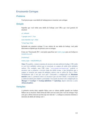 112
Encaixando Coringas
Problema
Você precisa que a sua tabela de lookup possa se encaixar com coringas.
Solução
Suponha que você tenha uma tabela de lookups com URLs que você gostaria de
encaixar:
url, allowed
*.google.com/*, True
www.blacklist.org*, False
*/img/*jpg, False
Incluindo um caractere coringa (*) nos valores de sua tabela de lookup, você pode
direcionar ao Splunk que ele procure com os coringas.
Como em “Encaixando IPs”, você pode especificar um match_type para um lookup no
transforms.conf:
[mylookup]
match_type = WILDCARD(url)
Nota: Por padrão, o número máximo de encaixes em uma tabela de lookup é 100, então
se você tiver múltiplos valores que se encaixam, os campos de saída terão múltiplos
valores. Por exemplo, uma URL como “www.google.com/img/pix.jpg” poderia se
encaixar com a primeira e terceira linha da tabela acima, o que permitiria que o
campos se tornasse um campo de múltiplos valores com os valore de True e False.
Normalmente não é isto que você quer. Colocando a configuração do Maximum
matches como 1, o primeiro valor a se encaixar é que vai estar válido, e você pode usar
a ordem da tabela para definir a prioridade. Você pode encontrar esta configuração no
Manager >> Lookups >> Lookup definitions >> mylookup, depois selecione a caixa
Advanced options.
Variações
A primeira receita deste capítulo lidava com os valores padrão quando um lookup
falhava em se encaixar. Outra forma de lidar com isso seria com o uso de coringas. Faça
com que o último item de sua lista seja um valor de *, e coloque os encaixes mínimos e
máximos da tabela de lookup com 1.
 