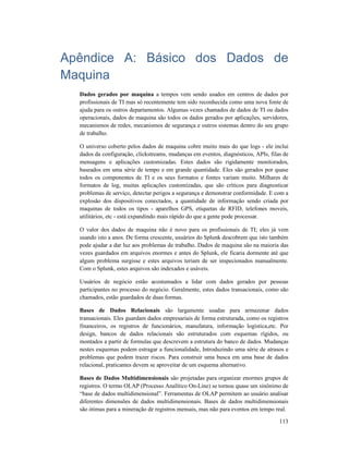 113
Apêndice A: Básico dos Dados de
Maquina
Dados gerados por maquina a tempos vem sendo usados em centros de dados por
profissionais de TI mas só recentemente tem sido reconhecida como uma nova fonte de
ajuda para os outros departamentos. Algumas vezes chamados de dados de TI ou dados
operacionais, dados de maquina são todos os dados gerados por aplicações, servidores,
mecanismos de redes, mecanismos de segurança e outros sistemas dentro do seu grupo
de trabalho.
O universo coberto pelos dados de maquina cobre muito mais do que logs - ele inclui
dados da configuração, clickstreams, mudanças em eventos, diagnósticos, APIs, filas de
mensagens e aplicações customizadas. Estes dados são rigidamente monitorados,
baseados em uma série de tempo e em grande quantidade. Eles são gerados por quase
todos os componentes de TI e os seus formatos e fontes variam muito. Milhares de
formatos de log, muitas aplicações customizadas, que são críticos para diagnosticar
problemas de serviço, detectar perigos a segurança e demonstrar conformidade. E com a
explosão dos dispositivos conectados, a quantidade de informação sendo criada por
maquinas de todos os tipos - aparelhos GPS, etiquetas de RFID, telefones moveis,
utilitários, etc - está expandindo mais rápido do que a gente pode processar.
O valor dos dados de maquina não é novo para os profissionais de TI; eles já vem
usando isto a anos. De forma crescente, usuários do Splunk descobrem que isto também
pode ajudar a dar luz aos problemas de trabalho. Dados de maquina são na maioria das
vezes guardados em arquivos enormes e antes do Splunk, ele ficaria dormente até que
algum problema surgisse e estes arquivos teriam de ser inspecionados manualmente.
Com o Splunk, estes arquivos são indexados e usáveis.
Usuários de negócio estão acostumados a lidar com dados gerados por pessoas
participantes no processo do negócio. Geralmente, estes dados transacionais, como são
chamados, estão guardados de duas formas.
Bases de Dados Relacionais são largamente usadas para armazenar dados
transacionais. Eles guardam dados empresariais de forma estruturada, como os registros
financeiros, os registros de funcionários, manufatura, informação logística,etc. Por
design, bancos de dados relacionais são estruturados com esquemas rígidos, ou
montados a partir de formulas que descrevem a estrutura do banco de dados. Mudanças
nestes esquemas podem estragar a funcionalidade, Introduzindo uma série de atrasos e
problemas que podem trazer riscos. Para construir uma busca em uma base de dados
relacional, praticantes devem se aproveitar de um esquema alternativo.
Bases de Dados Multidimensionais são projetadas para organizar enormes grupos de
registros. O termo OLAP (Processo Analítico On-Line) se tornou quase um sinônimo de
“base de dados multidimensional”. Ferramentas de OLAP permitem ao usuário analisar
diferentes dimensões de dados multidimensionais. Bases de dados multidimensionais
são ótimas para a mineração de registros mensais, mas não para eventos em tempo real.
 