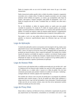 114
Dados de maquina estão em um nível de detalhe muito menor do que o dos dados
transacionais.
Dados transacionais podem guardar todos os dados de produto, transporte e pagamento
associados com a compra online. Os dados de maquina associados com esta compra
poderiam incluir milhares de registros, ou eventos, que acompanham cada clique do
usuário, cada pagina e imagem carregada, cada pedido de propaganda, e por ai vai.
Dados de maquina não são só sobre o resultado final, ou o destino, mas sobre toda a
jornada.
Por ser tão detalhado, os dados de maquina podem ser usados para uma grande
variedade de propósitos, No mundo da TI, dados de maquina podem, por exemplo,
ajudar a encontrar problemas e também mostrar se os sistemas estão operando dento dos
padrões. No mundo dos negócios, dados de maquina podem detectar o comportamento
de consumo e ajudar a segmentar consumidores para a criação de vários públicos alvo.
Para ajudar a você a ter uma melhor idéia da natureza dos dados de maquina, este
apêndice vai descrever superficialmente alguns dos diferentes tipos que você pode
encontrar.
Logs de Aplicação
A maioria das aplicações caseira ou em pacotes escrevem arquivos de log, muitas vezes
adicionando serviços como intermediários - WebLogic, WebSphere®, JBoss™, .NET™,
PHP, e outros. Os arquivos de log são críticos para o debuggind diário de aplicações de
produção por desenvolvedores e para o suporte de aplicação. Eles também são a melhor
maneira de reportar as atividades de negócios e usuários e em detectar fraudes porque
eles também tem todos os detalhes das transações. Quando desenvolvedores colocam a
informação de tempo em seus logs de evento, os arquivos de log também podem ser
usados para monitorar e reportar a performance da aplicação.
Logs de Acesso Web
Logs de acesso web reportam todos os pedidos processados por um servidor web - qual
é o endereço de IP do cliente de onde o pedido veio, qual foi a URL requisitada, o que a
URL referente era e os dados sobre o sucesso ou a falha do pedido. Eles são mais
comumente processados para produzir relatórios de análise de web para o marketing -
contagens diárias de visitantes, páginas mais requisitadas, etc.
Eles também são valiosos como um ponto de partida para a investigação de problemas
reportados pelos usuários porque o log de um pedido que falhou pode estabelecer o
tempo exato do erro. Logs web são bem padrões e bem estruturados. O desafio principal
é lidar com eles em seu enorme volume, como sites bem ativos tipicamente recebem
bilhões de entradas por dia como norma.
Logs de Proxy Web
Quase todas as empresas, servidoras de serviços, instituições e organizações do governo
que proporcionem aos funcionários, consumidores ou convidados com acesso a rede
 