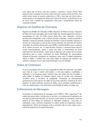 115
usam algum tipo de Proxy web para controlar e monitorar o acesso. Proxies Web
registram todos os pedidos de rede que foram feitos pelo usuário através do Proxy. Eles
podem incluir nomes de usuários corporativos e URLs, Estes logs são críticos para o
monitoramento e investigação dos abusos dos “termos de serviço” ou da política de uso
de acesso web e também são componentes vitais para o monitoramento efetivo do
vazamento de dados.
Registros de Detalhes de Chamadas
Registros de Detalhes de Chamadas (CDRs), Registros de Dados de Carga e Registros
de Dados de Eventos são alguns dos nomes dados aos eventos logados por telecons e
manipuladores de rede. Os CDRs contem dados úteis sobre chamadas e serviços
passados pelo manipulador, como o número fazendo a chamada, o número recebendo a
chamada, o tempo da chamada, a duração da chamada e o tipo de chamada. Enquanto os
serviços de comunicação se movem para serviços baseados em protocolos de internet,
estes dados são também referenciados como IPDRs, contendo detalhes como o endereço
de IP, número da porta, etc. As especificações, formatos e estruturas destes arquivos
variam monstruosamente; manter o passo com todas as transmutações da forma
tradicional tem sido um desafio. Ainda assim os dados que eles contem são de extrema
importância para as contas, certificação de renda, certificação de consumidores,
firmação de parcerias, inteligência de marketing e muito mais. O Splunk rapidamente
indexa os dados e combina eles com outros dados de negócios que permitem aos
usuários a entrega de novas visões desta informações ricas em utilidade.
Dados de Clickstream
O uso de uma página web em um site é capturada em dados de clickstream. Isto dispõe
uma visão de o que o usuário está fazendo e é útil para analisar a usabilidade, o
marketing e a em pesquisas gerais. Formatos para estes dados são fora do padrão, e
ações podem ser logadas em múltiplos lugares, como no servidor web, roteadores,
servidores proxy e servidores de propaganda. Ferramentas de monitoramento
geralmente tem visões parciais dos dados de uma fonte especifica. Estatísticas de web e
depósitos de dados produzem amostras de dados, assim, perdendo completamente a
visão do comportamento e não oferecendo a possibilidade de análise em tempo real.
Enfileiramento de Mensagem
Tecnologias de enfileiramento de mensagens como TIBCO®, JMS e AquaLogic™ são
usadas para passar dados e tarefas entre os serviços e os componentes de aplicações em
uma base de publicação/inscrição. Se inscrever nestas fileiras de mensagens é uma boa
maneira de fazer debug nos problemas de aplicações complexas - você pode ver
exatamente o que o próximo componente na cadeia recebei do componente anterior.
Separadamente, fileiras de mensagens estão se tornando cada vez mais usadas como a
coluna das arquiteturas de log para aplicações.
 