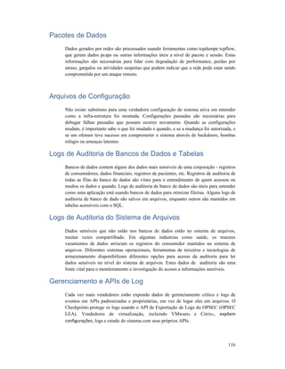 116
Pacotes de Dados
Dados gerados por redes são processados usando ferramentas como tcpdumpe tcpflow,
que geram dados pcaps ou outras informações úteis a nível de pacote e sessão. Estas
informações são necessárias para lidar com degradação de performance, perdas por
atraso, gargalos ou atividades suspeitas que podem indicar que a rede pode estar sendo
comprometida por um ataque remoto.
Arquivos de Configuração
Não existe substituto para uma verdadeira configuração de sistema ativa em entender
como a infra-estrutura foi montada. Configurações passadas são necessárias para
debugar falhas passadas que possam ocorrer novamente. Quando as configurações
mudam, é importante sabe o que foi mudado e quando, e se a mudança foi autorizada, e
se um ofensor teve sucesso em comprometer o sistema através de backdoors, bombas
relógio ou ameaças latentes.
Logs de Auditoria de Bancos de Dados e Tabelas
Bancos de dados contem alguns dos dados mais sensíveis de uma corporação - registros
de consumidores, dados financiais, registros de pacientes, etc. Registros de auditoria de
todas as filas do banco de dados são vitais para o entendimento de quem acessou ou
mudou os dados e quando. Logs de auditoria de banco de dados são úteis para entender
como uma aplicação está usando bancos de dados para otimizar fileiras. Alguns logs de
auditoria de banco de dado são salvos em arquivos, enquanto outros são mantidos em
tabelas acessíveis com o SQL.
Logs de Auditoria do Sistema de Arquivos
Dados sensíveis que não estão nos bancos de dados estão no sistema de arquivos,
muitas vezes compartilhado. Em algumas industrias como saúde, os maiores
vazamentos de dados arriscam os registros do consumidor mantidos no sistema de
arquivos. Diferentes sistemas operacionais, ferramentas de terceiros e tecnologias de
armazenamento disponibilizam diferentes opções para acesso da auditoria para ler
dados sensíveis no nível do sistema de arquivos. Estes dados de auditoria são uma
fonte vital para o monitoramento e investigação do acesso a informações sensíveis.
Gerenciamento e APIs de Log
Cada vez mais vendedores estão expondo dados de gerenciamento crítico e logs de
eventos em APIs padronizadas e proprietárias, em vez de logar eles em arquivos. O
Checkpoint® protege os logs usando o API de Exportação de Logs do OPSEC (OPSEC
LEA). Vendedores de virtualização, incluindo VMware® e Citrix®, expõem
configurações, logs e estado do sistema com seus próprios APIs.
 
