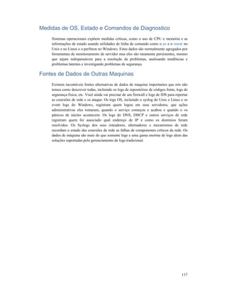 117
Medidas de OS, Estado e Comandos de Diagnostico
Sistemas operacionais expõem medidas críticas, como o uso de CPU e memória e as
informações de estado usando utilidades de linha de comando como o ps e o iostat no
Unix e no Linux e o perfmon no Windows. Estes dados são normalmente agregados por
ferramentas de monitoramento de servidor mas eles são raramente persistentes, mesmo
que sejam indispensáveis para a resolução de problemas, analisando tendências e
problemas latentes e investigando problemas de segurança.
Fontes de Dados de Outras Maquinas
Existem incontáveis fontes alternativas de dados de maquina importantes que nós não
temos como descrever todas, incluindo os logs de repositórios de códigos fonte, logs de
segurança física, etc. Você ainda vai precisar de um firewall e logs de IDS para reportar
as conexões de rede e os ataque. Os logs OS, incluindo o syslog do Unix e Linux e os
event logs do Windows, registram quem logou em seus servidores, que ações
administrativas eles tomaram, quando o serviço começou e acabou e quando o os
pânicos de núcleo acontecem. Os logs do DNS, DHCP e outros serviços de rede
registram quem foi associado qual endereço de IP e como os domínios foram
resolvidos. Os Syslogs dos seus roteadores, alternadores e mecanismos de rede
recordam o estado das conexões de rede as falhas de componentes críticos da rede. Os
dados de máquina são mais do que somente logs e uma gama enorme de logs alem das
soluções suportadas pelo gerenciamento de logs tradicional.
 