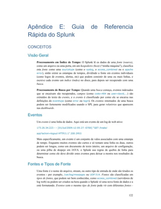 122
Apêndice E: Guia de Referencia
Rápida do Splunk
CONCEITOS
Visão Geral
Processamento em Índice de Tempo: O Splunk lê os dados de uma fonte (source),
como um arquivo ou uma porta, em um hospedeiro (host) (“minha máquina”), classifica
esta fonte como uma sourcetype (como o syslog, o access_combined ou o apache
error), então extrai as estampas de tempos, dividindo a fonte em eventos individuais
(como logos de eventos, alertas, etc) que podem consistir de uma ou mais linhas, e
escreve cada evento um índice (index) no disco, para depois ser recuperado com uma
busca.
Processamento de Busca por Tempo: Quando uma busca começa, eventos indexados
que se encaixam são recuperados, campos (como code=404 ou user=david,...) são
extraídos do texto do evento, e o evento é classificado por como ele se encaixa nas
definições do eventtype (como error ou login). Os eventos retornados de uma busca
podem ser fortemente modificados usando o SPL para gerar relatórios que aparecem
nas dashboards.
Eventos
Um evento é uma linha de dados. Aqui está um evento de um log de web ativo:
173.26.34.223 - - [01/Jul/2009:12:05:27 -0700] “GET /trade/
app?action=logout HTTP/1.1” 200 2953
Mais especificamente, um evento é um conjunto de valos associados com uma estampa
de tempo. Enquanto muitos eventos são curtos e só tomam uma linha ou duas, outros
podem ser longos, como um documento de texto inteiro, um arquivo de configuração,
ou uma pilha de despejo em JAVA. o Splunk usa regras de quebra de linha para
determinar como ele deve dividir estes eventos para deixar a mostra nos resultados da
busca.
Fontes e Tipos de Fonte
Uma fonte é o nome do arquivo, stream, ou outro tipo de entrada de onde são tirados os
eventos - por exemplo, /var/log/messages ou UDP:514. Fontes são classificadas em
tipos de fontes, que podem ser bem conhecidas, como access_combined (servidores de
log web) ou podem ser criados na hora quando o Splunk vê uma nova fonte de dados e a
está formatando. Eventos com o mesmo tipo de fonte pode vir com diferentes fontes -
 