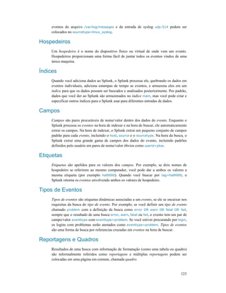 123
eventos do arquivo /var/log/messages e da entrada de syslog udp:514 podem ser
colocados no sourcetype=linux_syslog.
Hospedeiros
Um hospedeiro é o nome do dispositivo físico ou virtual de onde vem um evento.
Hospedeiros proporcionam uma forma fácil de juntar todos os eventos vindos de uma
única maquina.
Índices
Quando você adiciona dados ao Splunk, o Splunk processa ele, quebrando os dados em
eventos individuais, adiciona estampas de tempo as eventos, e armazena eles em um
índice para que os dados possam ser buscados e analisados posteriormente. Por padrão,
dados que você der ao Splunk são armazenados no índice main, mas você pode criar e
especificar outros índices para o Splunk usar para diferentes entradas de dados.
Campos
Campos são pares procuráveis de nome/valor dentro dos dados do evento. Enquanto o
Splunk processa os eventos na hora de indexar e na hora de buscar, ele automaticamente
extrai os campos. Na hora de indexar, o Splunk extrai um pequeno conjunto de campos
padrão para cada evento, incluindo o host, source e o sourcetype. Na hora da busca, o
Splunk extrai uma grande gama de campos dos dados do evento, incluindo padrões
definidos pelo usuário em pares de nome/valor óbvios como userid=jdoe.
Etiquetas
Etiquetas são apelidos para os valores dos campos. Por exemplo, se dois nomes de
hospedeiro se referirem ao mesmo computador, você pode dar a ambos os valores a
mesma etiqueta (por exemplo hal9000). Quando você buscar por tag=hal9000, o
Splunk retorna os eventos envolvendo ambos os valores de hospedeiro.
Tipos de Eventos
Tipos de eventos são etiquetas dinâmicas associadas a um evento, se ele se encaixar nos
requisitas da busca do tipo de evento. Por exemplo, se você definir um tipo de evento
chamado problem com a definição da busca como error OR warn OR fatal OR fail,
sempre que o resultado de uma busca error, warn, fatal ou fail, o evento tem um par de
campo/valor eventtype com eventtype=problem. Se você estiver procurando por login,
os logins com problemas serão anotados como eventtype=problem. Tipos de eventos
são uma forma de busca por referencias cruzadas em eventos na hora de buscar.
Reportagens e Quadros
Resultados de uma busca com informação de formatação (como uma tabela ou quadro)
são informalmente referidos como reportagens e múltiplas reportagens podem ser
colocadas em uma página em comum, chamada quadro.
 