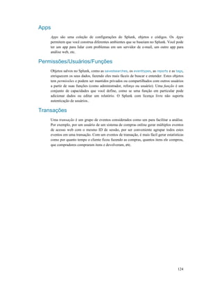 124
Apps
Apps são uma coleção de configurações do Splunk, objetos e códigos. Os Apps
permitem que você construa diferentes ambientes que se baseiam no Splunk. Você pode
ter um app para lidar com problemas em um servidor de e-mail, um outro app para
análise web, etc.
Permissões/Usuários/Funções
Objetos salvos no Splunk, como as savedsearches, os eventtypes, as reports e as tags,
enriquecem os seus dados, fazendo eles mais fáceis de buscar e entender. Estes objetos
tem permissões e podem ser mantidos privados ou compartilhados com outros usuários
a partir de suas funções (como administrador, reforço ou usuário). Uma função é um
conjunto de capacidades que você define, como se uma função em particular pode
adicionar dados ou editar um relatório. O Splunk com licença livre não suporta
autenticação de usuários..
Transações
Uma transação é um grupo de eventos considerados como um para facilitar a análise.
Por exemplo, por um usuário de um sistema de compras online gerar múltiplos eventos
de acesso web com o mesmo ID de sessão, por ser conveniente agrupar todos estes
eventos em uma transação. Com um eventos de transação, é mais fácil gerar estatísticas
como por quanto tempo o cliente ficou fazendo as compras, quantos itens ele comprou,
que compradores compraram itens e devolveram, etc.
 
