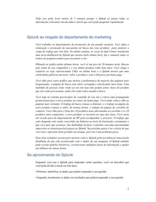 2
Tudo isso pode levar menos de 5 minutos porque o Splunk já juntou todas as
informações relevantes em um índice central que você pode pesquisar rapidamente.
Splunk ao resgate do departamento de marketing
Você trabalha no departamento de promoções de um grande varejista. Você afina a
otimização e promoção do mecanismo de busca dos seus produtos para otimizar a
carga de trafego que vem dele. Na ultima semana, os caras do data Center instalaram
uma nova dashboard do Splunk que mostra (pelo ultima hora, dia e semana) todas os
termos de pesquisa usados para encontrar o site.
Olhando no gráfico pelas ultimas horas, você vê um pico de 20 minutos atrás. Buscas
pelo nome de sua companhia e o seu ultimo produto estão bem altos; Você chega o
relatório ao topo referenciando URLs na ultima hora e o Splunk mostra que uma
celebridade publicou um tweet sobre o produto e com o link para sua home page.
Você olha para outro gráfico que mostra a performance da maioria das páginas mais
frequentadas. A página de busca está sobre carregada e está ficando mais lenta. Uma
multidão de pessoas estão vindo ao seu site mas não podem achar chave do produto
que eles estão procurando, então eles estão todos usando a busca.
Você loga no sistema gerenciador de conteúdo do seu site e coloca uma propaganda
promocional para o novo produto ao centro da home page. Você então volta e olha as
paginas mais visitadas. O trafego de busca começa a diminuir, e o trafego na página do
novo produto começa a subir, da mesma forma, o trafego da página do carrinho de
compras. Você olha para a lista dos 10 produtos mais adicionados ao carrinho e os 10
produtos mais comprados; o novo produto se encontra no topo das listas. Você envia
um recado para do departamento de RP para acompanhar o processo. O trafego que
está chegando está sendo convertido em dinheiro ao invés de frustração, exatamente o
que você quer que aconteça. Sua habilidade de fazer o máximo com uma oportunidade
imprevista se tornou possível graças ao Splunk. Seu próximo passo é ter certeza de que
você tem o suficiente deste produto em estoque, pois isto é um problema grave.
Estes dois exemplos servem para mostrar como o Splunk pode providenciar uma janela
detalhada do que está acontecendo com o dados da sua maquina. O Splunk também
pode revelar padrões históricos, correlacionar múltiplas fontes de informação e ajudar
em milhares de outras forma.
Se aproximando do Splunk
Enquanto você usa o Splunk para responder certas questões, você vai descobrir que
você pode dividir a tarefa em três fases.
• Primeiro, identificar os dados que podem responder a sua questão.
• Segundo, transformar os dados em resultados que podem responder a sua questão.
 